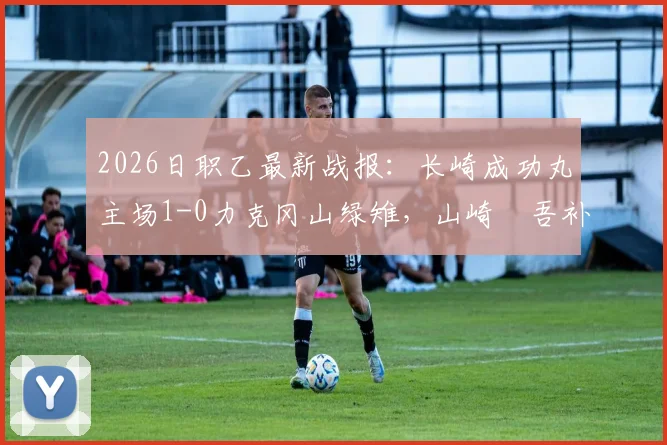2026日职乙最新战报：长崎成功丸主场1-0力克冈山绿雉，山崎淩吾补时绝杀点燃全场