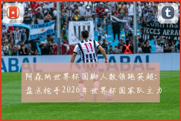 阿森纳世界杯国脚人数领跑英超：盘点枪手2026年世界杯国家队主力阵容，与其他豪门详细对比分析