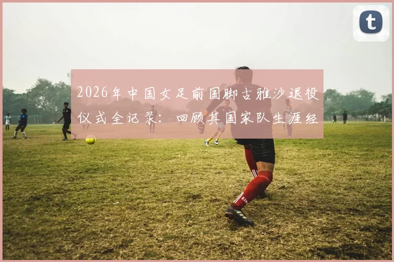 2026年中国女足前国脚古雅沙退役仪式全记录:回顾其国家队生涯经典瞬间与足协送上纪念球衣的深远意义
