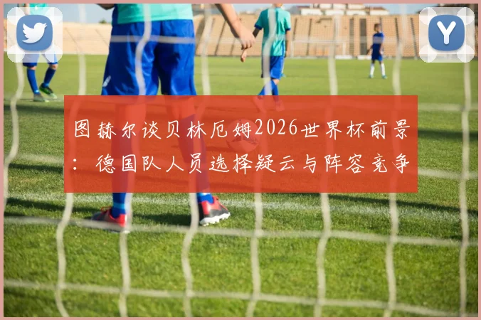 图赫尔谈贝林厄姆2026世界杯前景:德国队人员选择疑云与阵容竞争分析指南