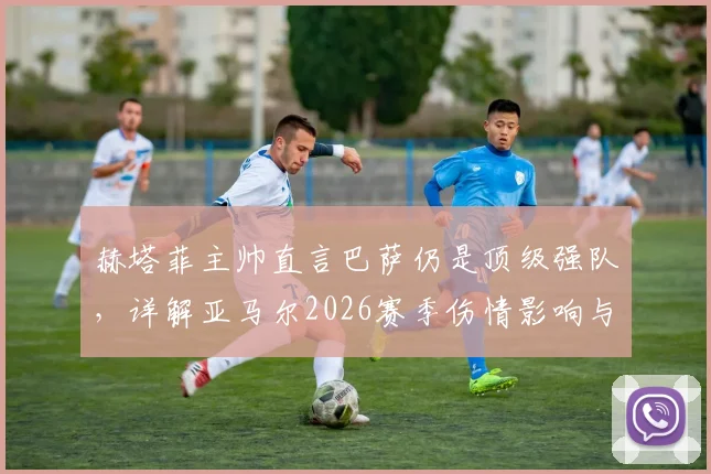 赫塔菲主帅直言巴萨仍是顶级强队，详解亚马尔2026赛季伤情影响与西甲主帅间的体育精神