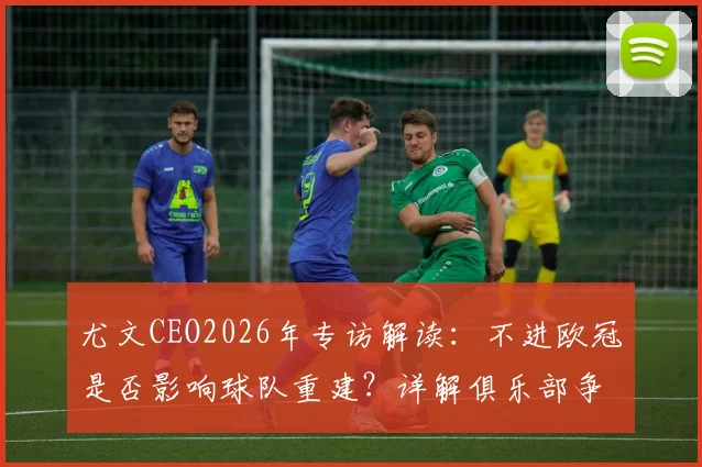 尤文CEO2026年专访解读：不进欧冠是否影响球队重建？详解俱乐部争冠长远规划与未来发展战略