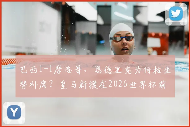 巴西1-1摩洛哥,恩德里克为何枯坐替补席?皇马新援在2026世界杯前景引发担忧