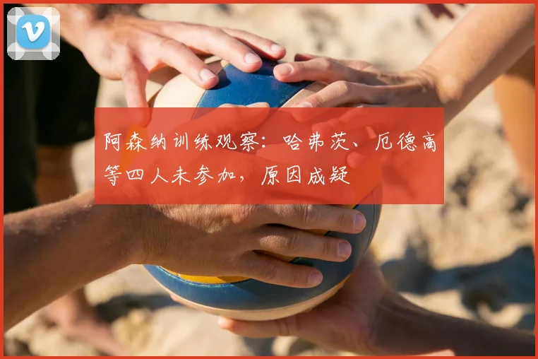 阿森纳训练观察:哈弗茨、厄德高等四人未参加,原因成疑