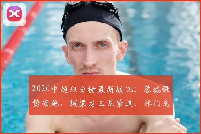 2026中超积分榜最新战况：蓉城强势领跑，铜梁龙玉昆紧追，津门虎为何深陷降级区？