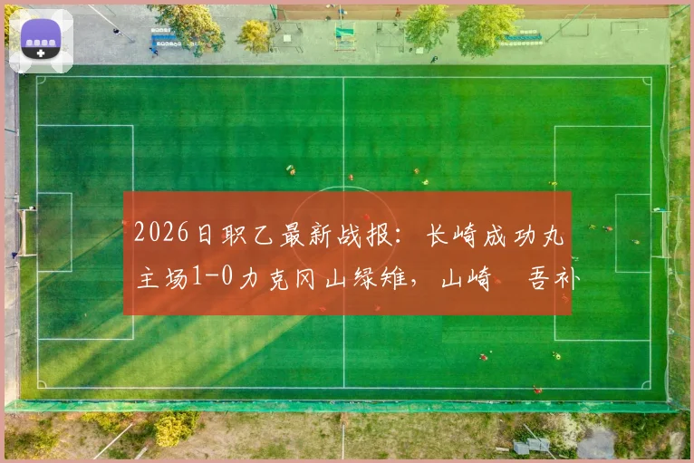 2026日职乙最新战报:长崎成功丸主场1-0力克冈山绿雉,山崎淩吾补时绝杀点燃全场
