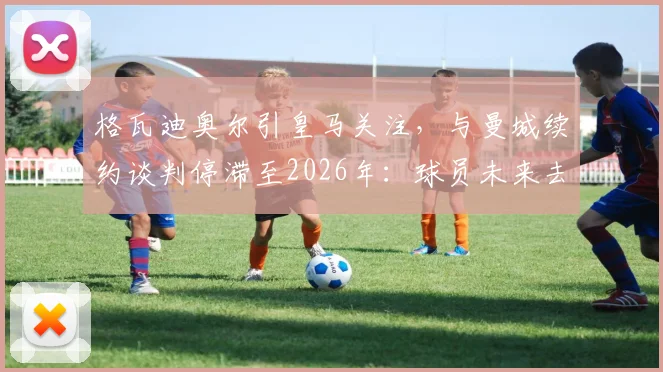 格瓦迪奥尔引皇马关注,与曼城续约谈判停滞至2026年:球员未来去向深度解析