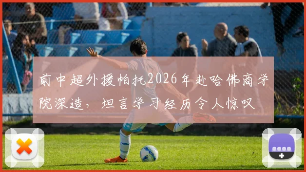 前中超外援帕托2026年赴哈佛商学院深造，坦言学习经历令人惊叹