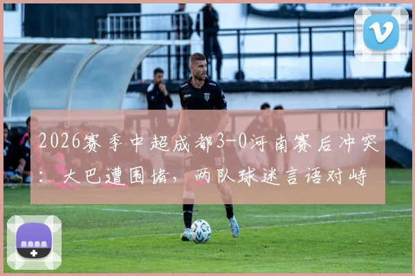 2026赛季中超成都3-0河南赛后冲突：大巴遭围堵，两队球迷言语对峙现场还原与背后原因