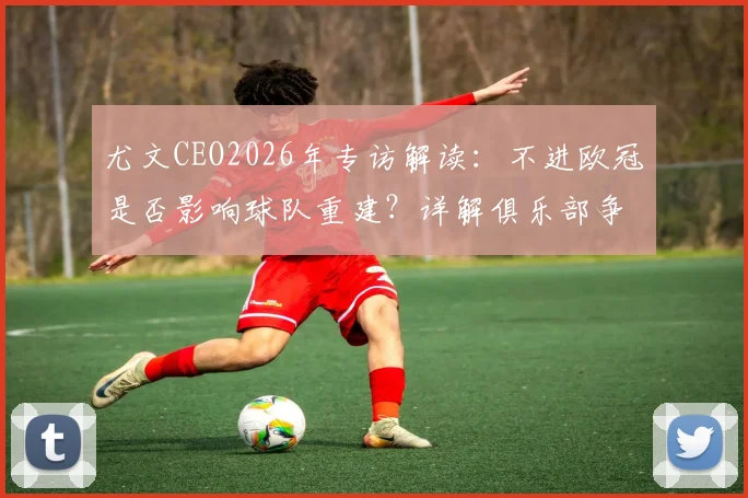 尤文CEO2026年专访解读:不进欧冠是否影响球队重建?详解俱乐部争冠长远规划与未来发展战略