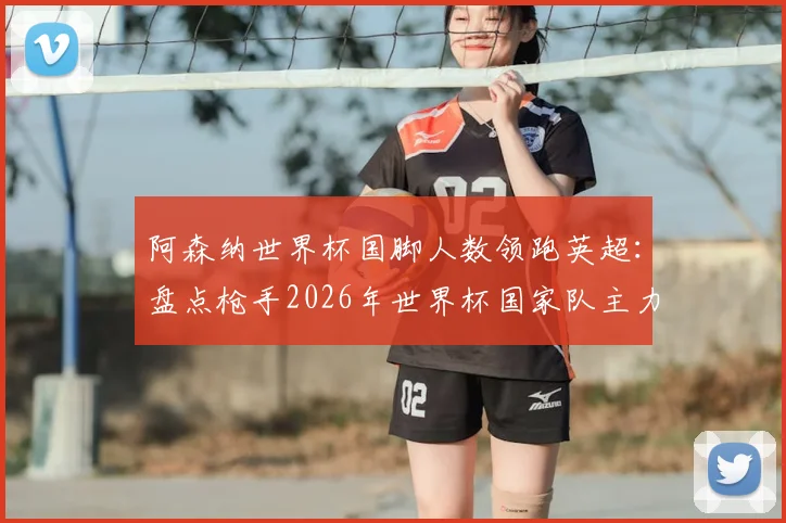 阿森纳世界杯国脚人数领跑英超:盘点枪手2026年世界杯国家队主力阵容,与其他豪门详细对比分析