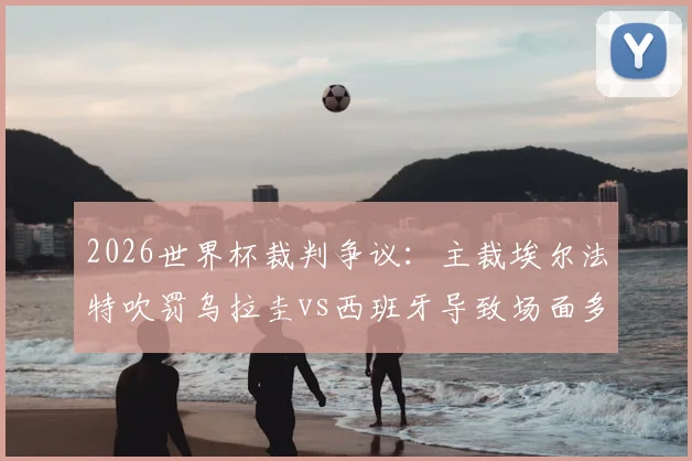 2026世界杯裁判争议:主裁埃尔法特吹罚乌拉圭vs西班牙导致场面多次失控,球迷热议不如换马宁?