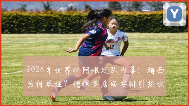 2026年世界杯阿根廷队内幕:梅西为何单住?德保罗房间安排引热议,队内关系成焦点