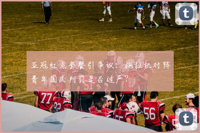 亚冠红点套餐引争议:拖拉机对阵青年国民判罚是否过严?