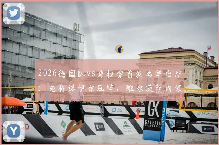 2026德国队vs库拉索首发名单出炉：老将诺伊尔压阵，维尔茨萨内领衔攻击线，附热身赛战术解析