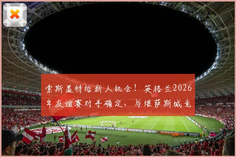 索斯盖特给新人机会!英格兰2026年友谊赛对手确定,与堪萨斯城竞技交锋,附新晋国脚选拔标准解读