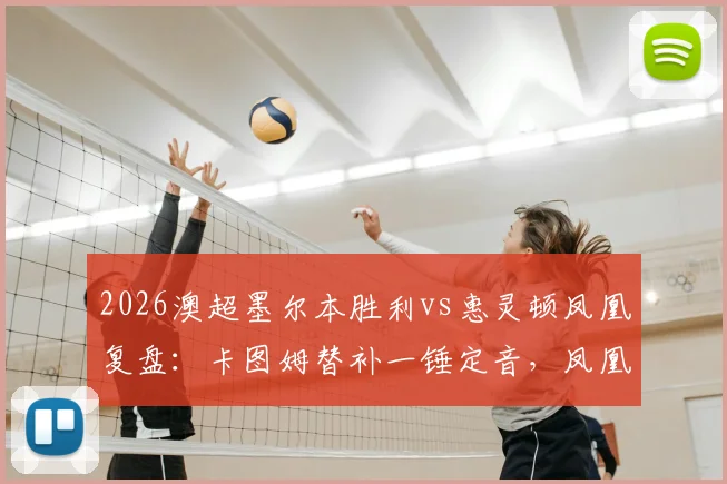 2026澳超墨尔本胜利vs惠灵顿凤凰复盘:卡图姆替补一锤定音,凤凰客场1-0带走关键三分