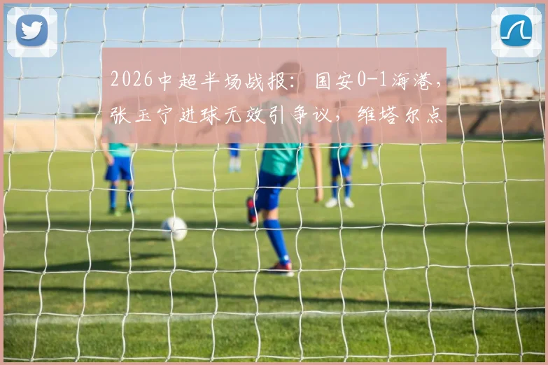 2026中超半场战报:国安0-1海港,张玉宁进球无效引争议,维塔尔点射制胜全过程详解
