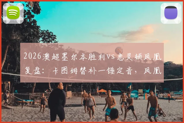 2026澳超墨尔本胜利vs惠灵顿凤凰复盘：卡图姆替补一锤定音，凤凰客场1-0带走关键三分