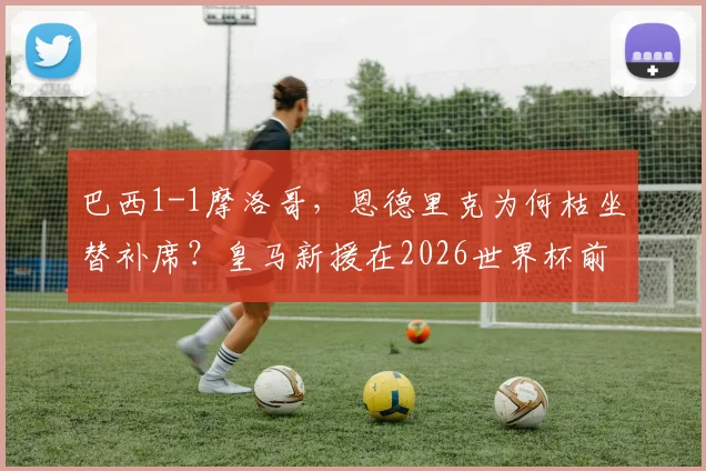 巴西1-1摩洛哥，恩德里克为何枯坐替补席？皇马新援在2026世界杯前景引发担忧