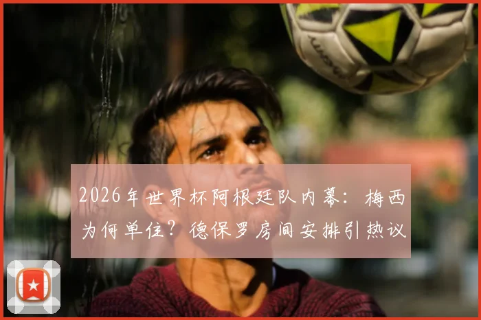 2026年世界杯阿根廷队内幕：梅西为何单住？德保罗房间安排引热议，队内关系成焦点