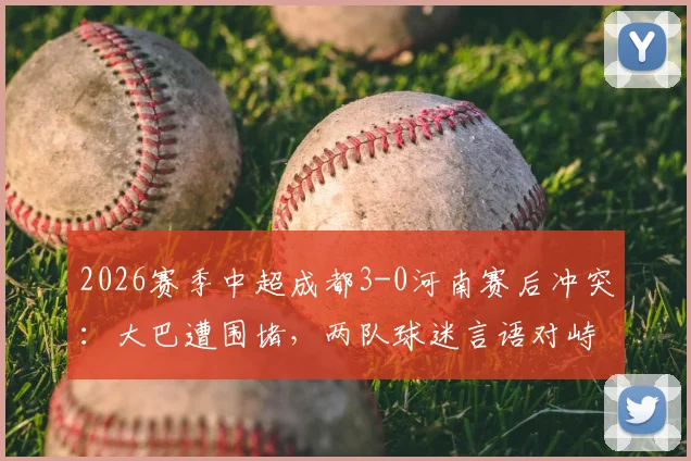 2026赛季中超成都3-0河南赛后冲突:大巴遭围堵,两队球迷言语对峙现场还原与背后原因