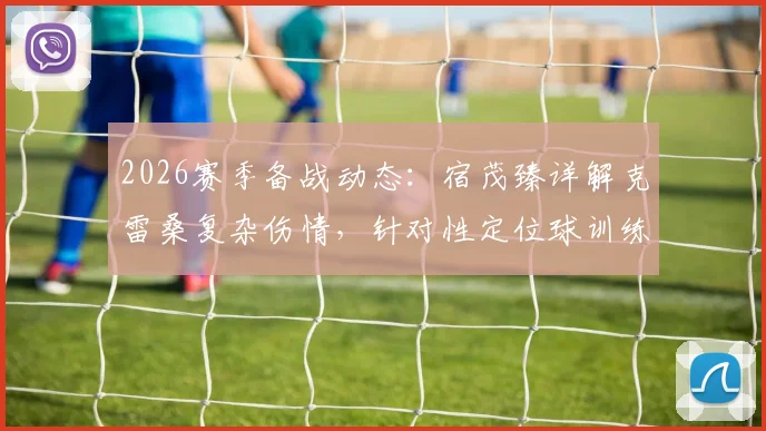 2026赛季备战动态：宿茂臻详解克雷桑复杂伤情，针对性定位球训练成山东泰山关键课题