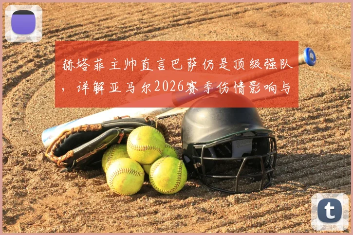 赫塔菲主帅直言巴萨仍是顶级强队,详解亚马尔2026赛季伤情影响与西甲主帅间的体育精神