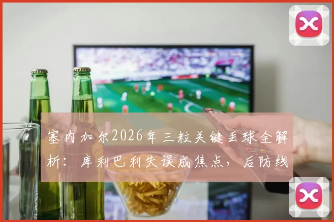 塞内加尔2026年三粒关键丢球全解析:库利巴利失误成焦点,后防线问题出在哪?