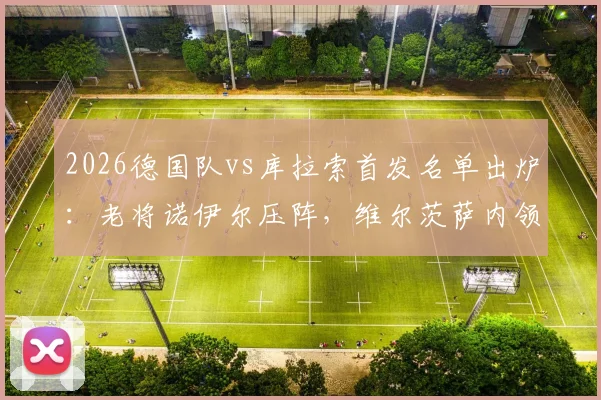 2026德国队vs库拉索首发名单出炉:老将诺伊尔压阵,维尔茨萨内领衔攻击线,附热身赛战术解析