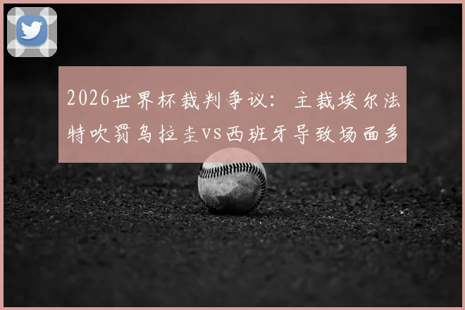 2026世界杯裁判争议：主裁埃尔法特吹罚乌拉圭vs西班牙导致场面多次失控，球迷热议不如换马宁？