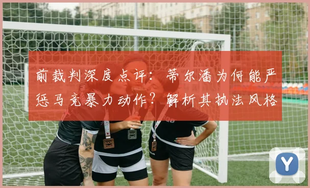 前裁判深度点评：蒂尔潘为何能严惩马竞暴力动作？解析其执法风格与争夺2026世界杯决赛主哨实力