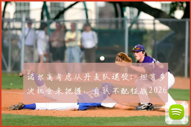 诺尔高考虑从丹麦队退役：坦言多次机会未把握，自认不配征战2026世界杯