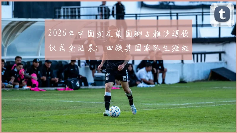 2026年中国女足前国脚古雅沙退役仪式全记录：回顾其国家队生涯经典瞬间与足协送上纪念球衣的深远意义