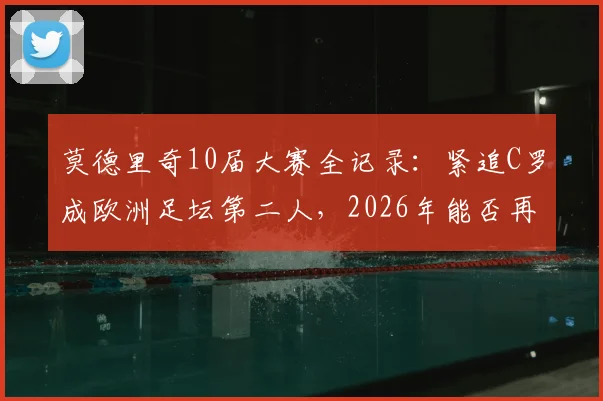 莫德里奇10届大赛全记录:紧追C罗成欧洲足坛第二人,2026年能否再创传奇?附详细数据对比与历史地位分析