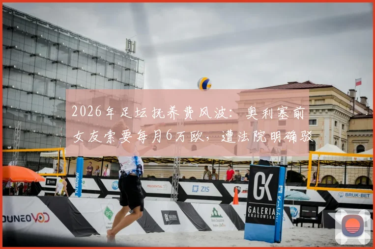 2026年足坛抚养费风波：奥利塞前女友索要每月6万欧，遭法院明确驳回，球员胜诉细节曝光