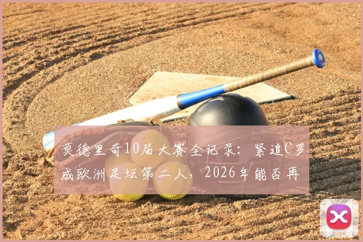 莫德里奇10届大赛全记录：紧追C罗成欧洲足坛第二人，2026年能否再创传奇？附详细数据对比与历史地位分析